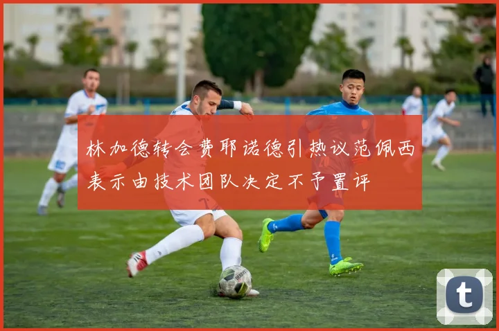 林加德转会费耶诺德引热议范佩西表示由技术团队决定不予置评