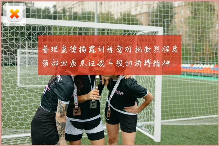普理查德揭露训练营对抗激烈程度颈部血痕见证战斗般的拼搏精神