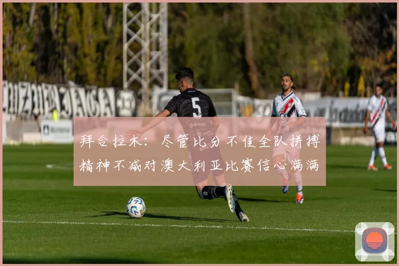 拜合拉木：尽管比分不佳全队拼搏精神不减对澳大利亚比赛信心满满期待进球