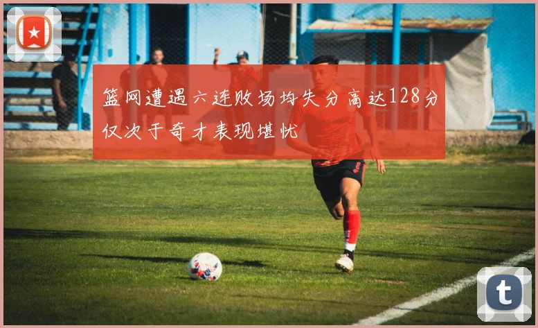 篮网遭遇六连败场均失分高达128分仅次于奇才表现堪忧