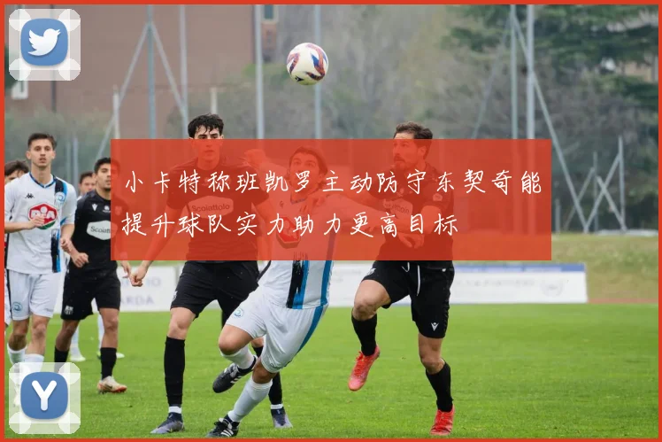 小卡特称班凯罗主动防守东契奇能提升球队实力助力更高目标