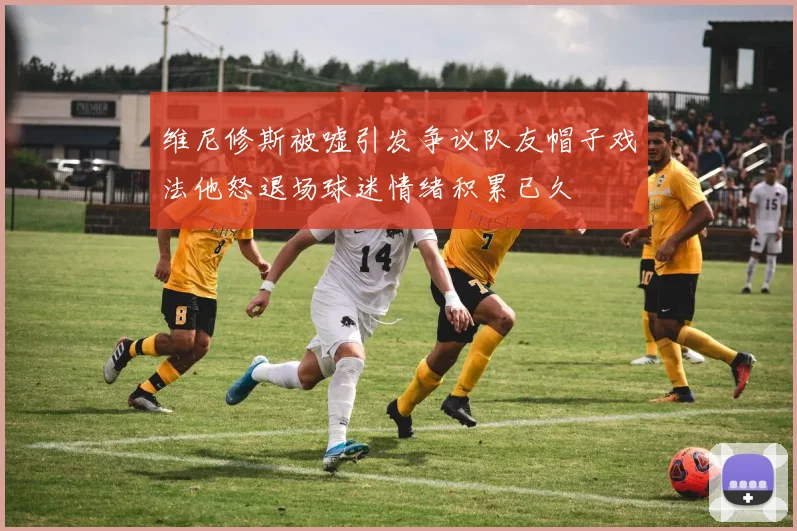 维尼修斯被嘘引发争议队友帽子戏法他怒退场球迷情绪积累已久