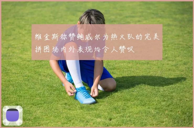 维金斯称赞鲍威尔为热火队的完美拼图场内外表现均令人赞叹