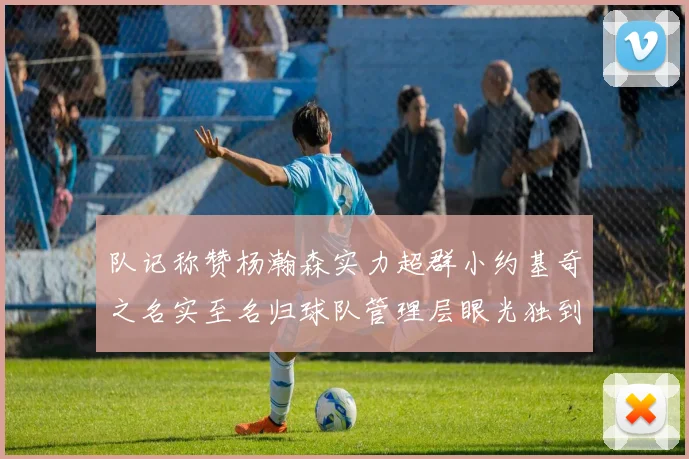 队记称赞杨瀚森实力超群小约基奇之名实至名归球队管理层眼光独到
