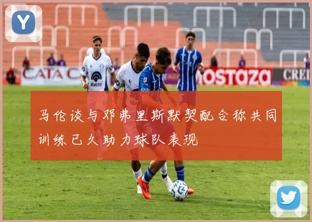 马伦谈与邓弗里斯默契配合称共同训练已久助力球队表现