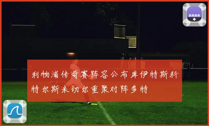 利物浦传奇赛阵容公布库伊特斯科特尔斯米切尔重聚对阵多特