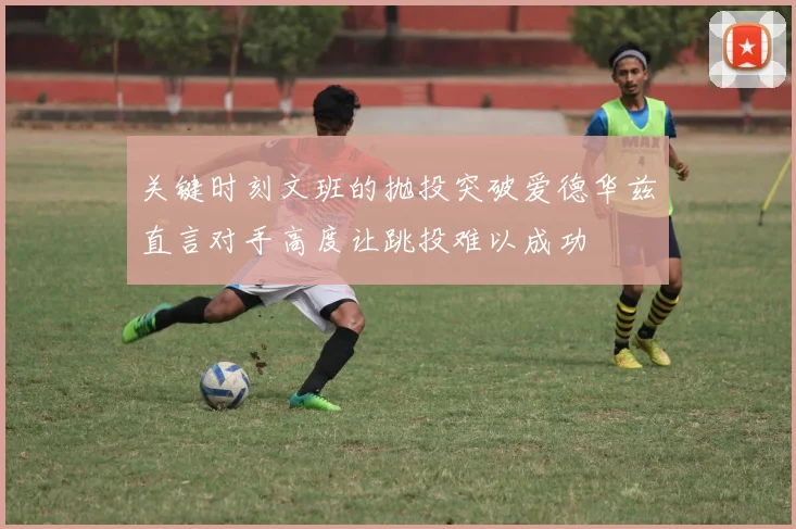 关键时刻文班的抛投突破爱德华兹直言对手高度让跳投难以成功