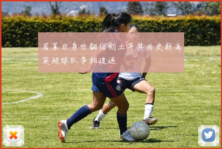 居莱尔身价翻倍创土耳其历史新高英超球队争相追逐