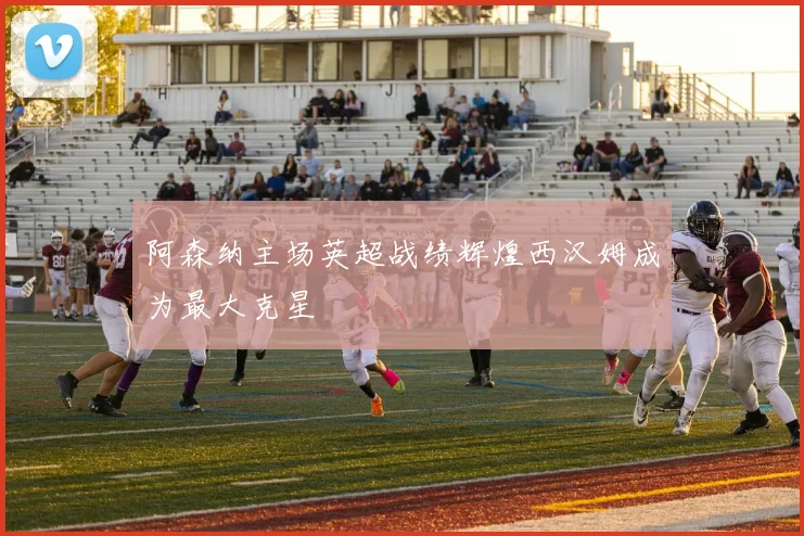 阿森纳主场英超战绩辉煌西汉姆成为最大克星
