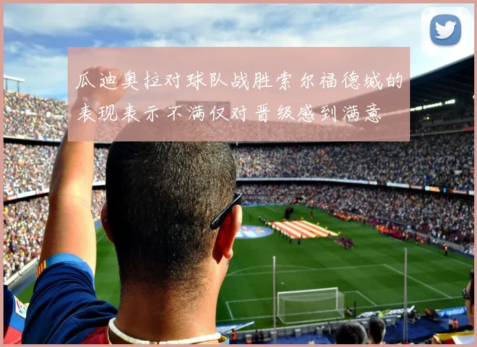 瓜迪奥拉对球队战胜索尔福德城的表现表示不满仅对晋级感到满意