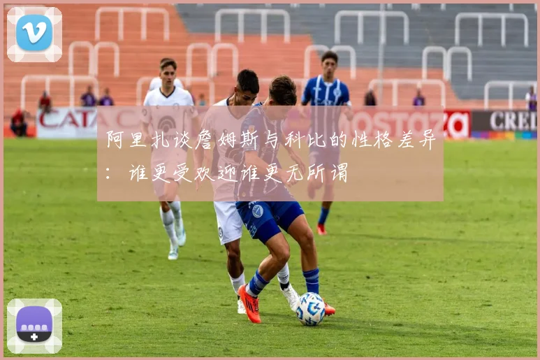 阿里扎谈詹姆斯与科比的性格差异：谁更受欢迎谁更无所谓