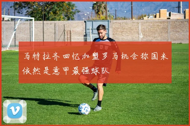 马特拉齐回忆加盟罗马机会称国米依然是意甲最强球队