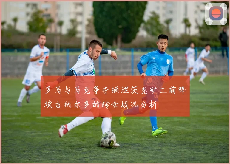 罗马与马竞争夺顿涅茨克矿工前锋埃吉纳尔多的转会战况分析