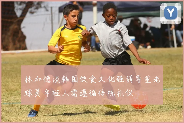 林加德谈韩国饮食文化强调尊重老球员年轻人需遵循传统礼仪