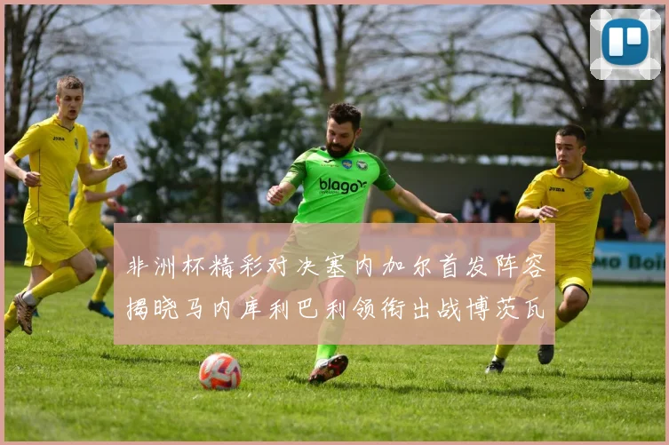 非洲杯精彩对决塞内加尔首发阵容揭晓马内库利巴利领衔出战博茨瓦纳