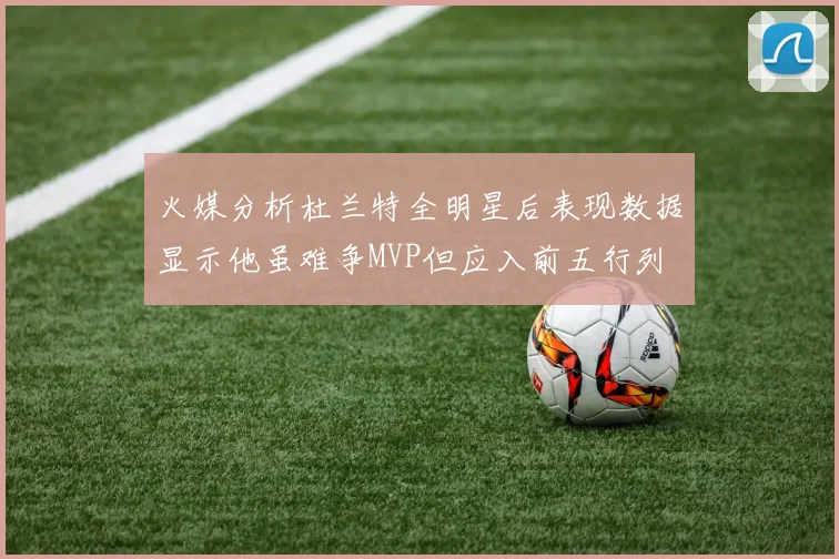 火媒分析杜兰特全明星后表现数据显示他虽难争MVP但应入前五行列