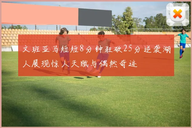 文班亚马短短8分钟狂砍25分逆袭湖人展现惊人天赋与偶然奇迹