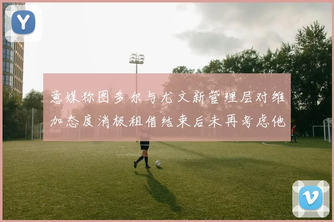 意媒称图多尔与尤文新管理层对维加态度消极租借结束后未再考虑他