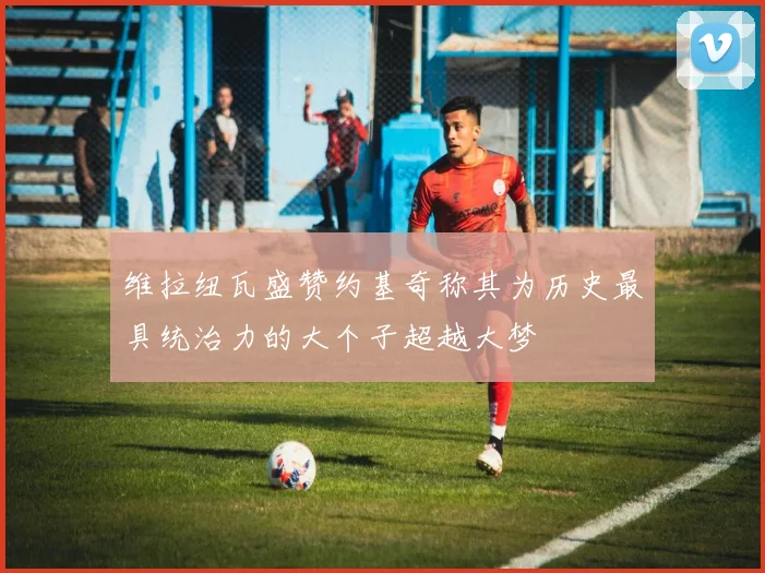 维拉纽瓦盛赞约基奇称其为历史最具统治力的大个子超越大梦