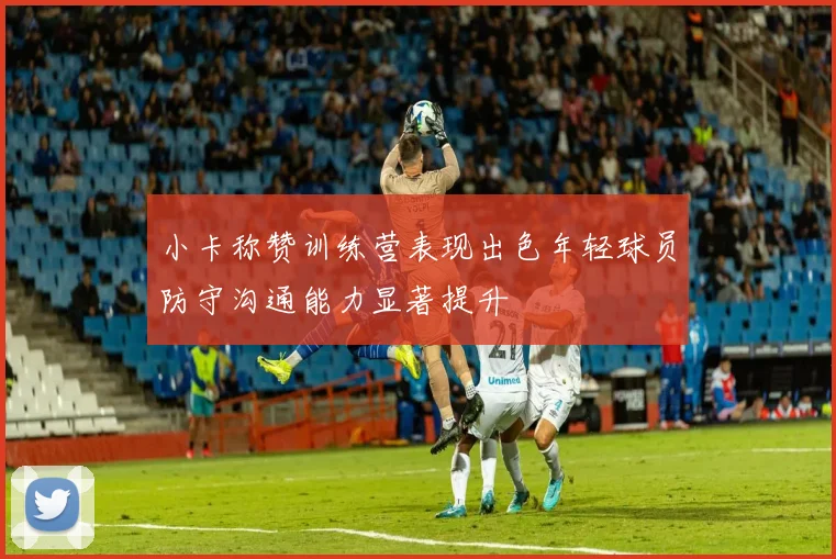 小卡称赞训练营表现出色年轻球员防守沟通能力显著提升