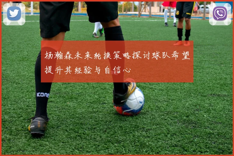杨瀚森未来轮换策略探讨球队希望提升其经验与自信心
