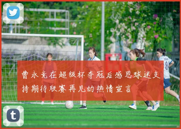 曹永竞在超级杯夺冠后感恩球迷支持期待联赛再见的热情宣言