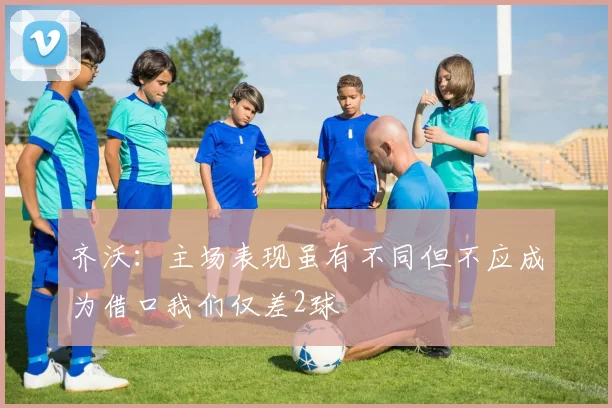 齐沃：主场表现虽有不同但不应成为借口我们仅差2球