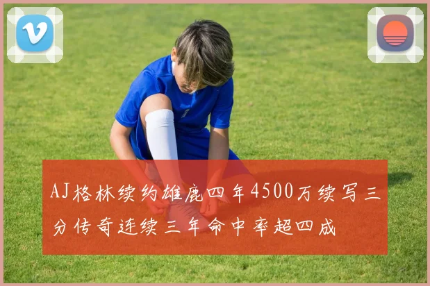 AJ格林续约雄鹿四年4500万续写三分传奇连续三年命中率超四成
