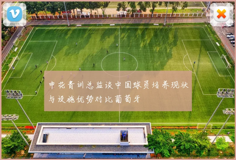 申花青训总监谈中国球员培养现状与设施优势对比葡萄牙