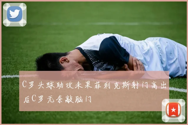 C罗头球助攻未果菲利克斯射门高出后C罗无奈敲脑门