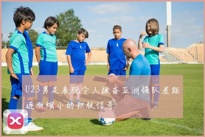 U23男足表现令人振奋亚洲强队差距逐渐缩小的积极信号