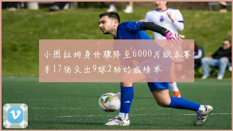 小图拉姆身价骤降至6000万欧本赛季17场交出9球2助的成绩单